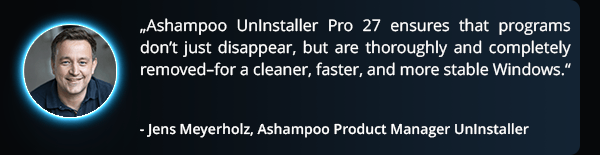 quote - “Ashampoo UnInstaller 16 ensures that programs don’t just disappear, but are thoroughly and completely removed–for a cleaner, faster, and more stable Windows.”